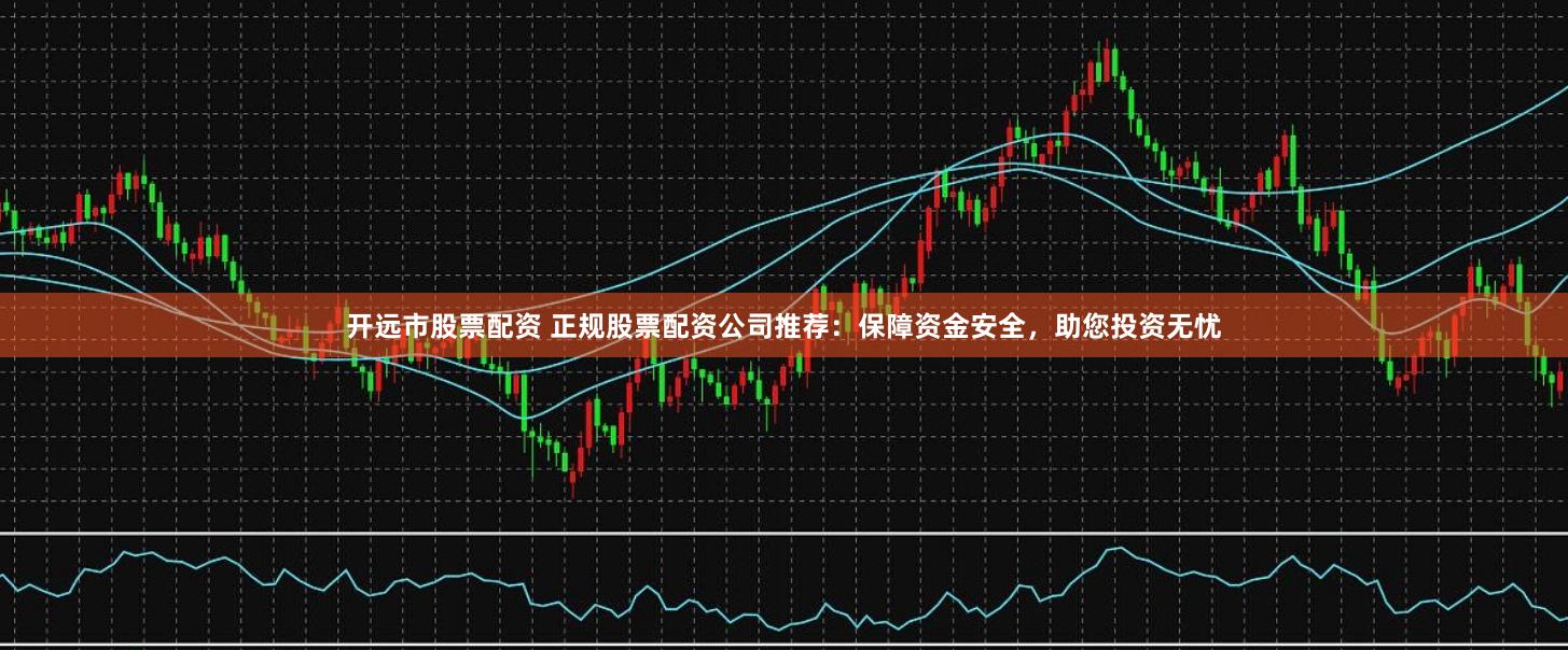 开远市股票配资 正规股票配资公司推荐：保障资金安全，助您投资无忧