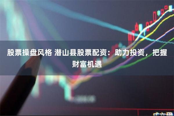 股票操盘风格 潜山县股票配资：助力投资，把握财富机遇