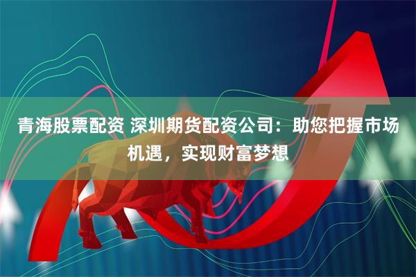 青海股票配资 深圳期货配资公司：助您把握市场机遇，实现财富梦想