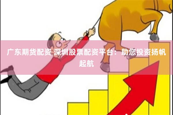 广东期货配资 深圳股票配资平台：助您投资扬帆起航