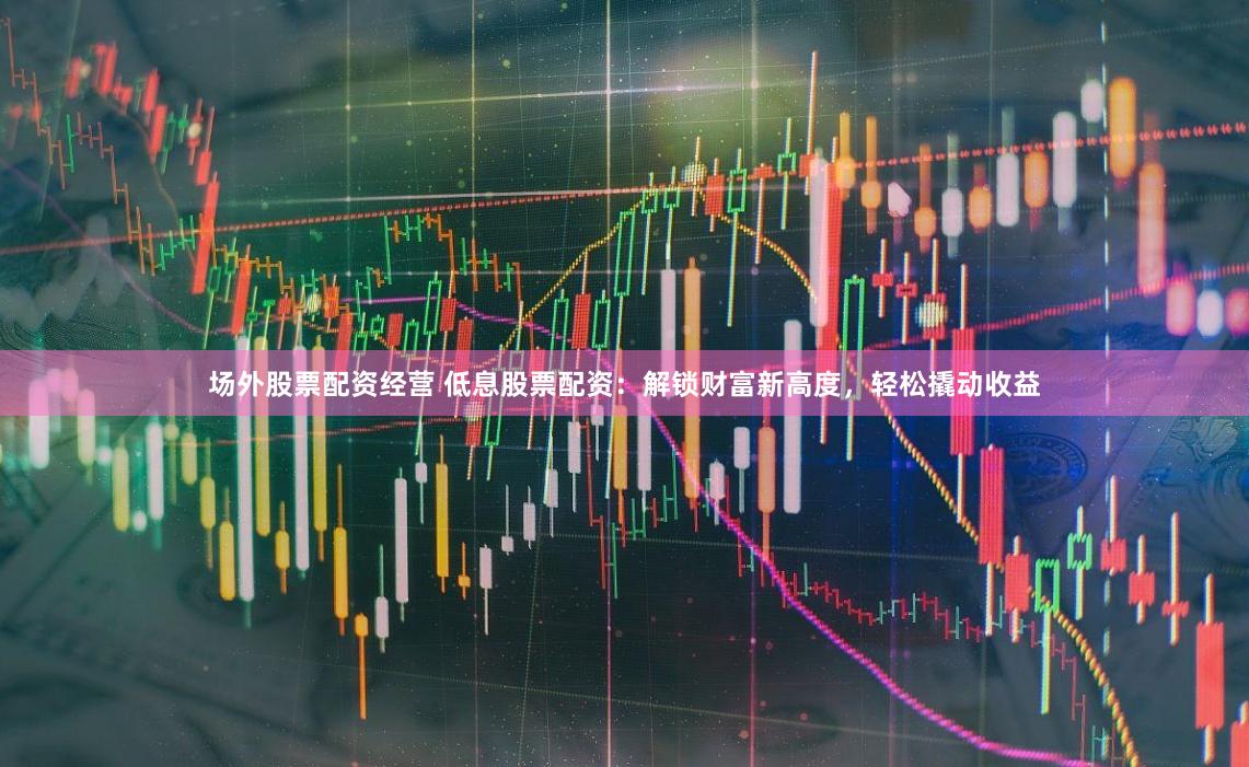 场外股票配资经营 低息股票配资：解锁财富新高度，轻松撬动收益