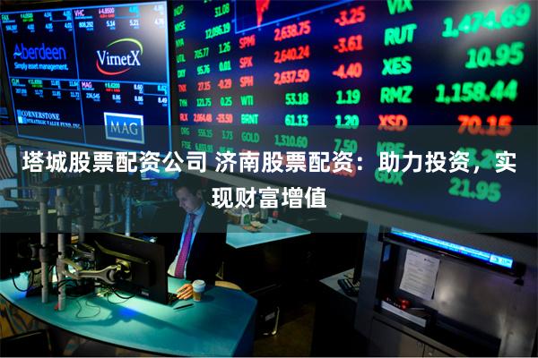 塔城股票配资公司 济南股票配资：助力投资，实现财富增值