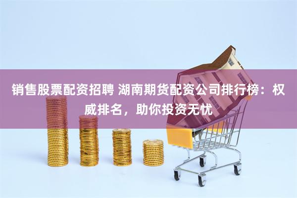 销售股票配资招聘 湖南期货配资公司排行榜：权威排名，助你投资无忧